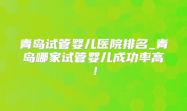 青岛试管婴儿医院排名_青岛哪家试管婴儿成功率高！