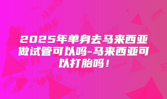 2025年单身去马来西亚做试管可以吗-马来西亚可以打胎吗！