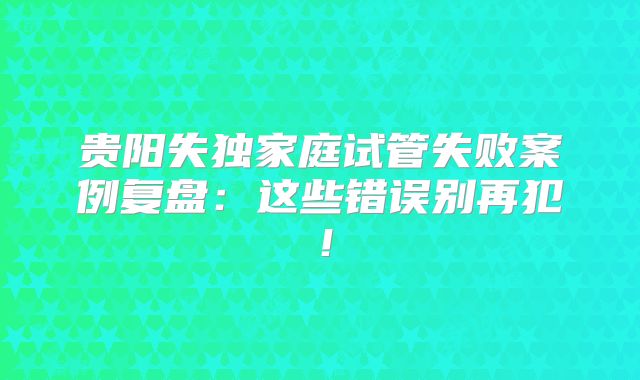 贵阳失独家庭试管失败案例复盘：这些错误别再犯！