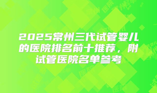 2025常州三代试管婴儿的医院排名前十推荐,附试管医院名单参考