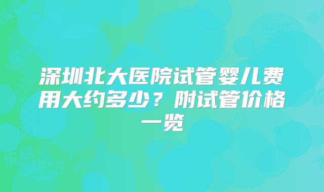 深圳北大医院试管婴儿费用大约多少？附试管价格一览