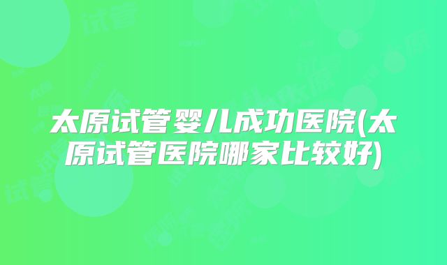 太原试管婴儿成功医院(太原试管医院哪家比较好)
