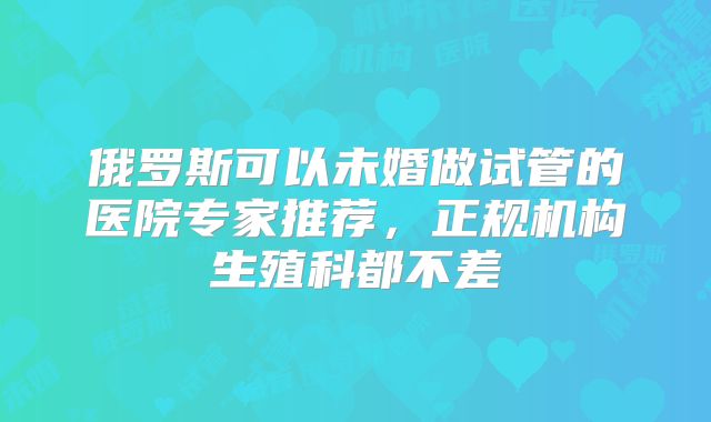 俄罗斯可以未婚做试管的医院专家推荐，正规机构生殖科都不差