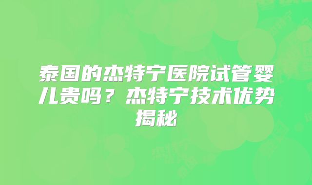 泰国的杰特宁医院试管婴儿贵吗？杰特宁技术优势揭秘