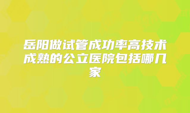 岳阳做试管成功率高技术成熟的公立医院包括哪几家