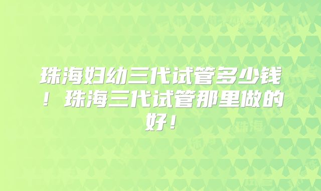 珠海妇幼三代试管多少钱！珠海三代试管那里做的好！