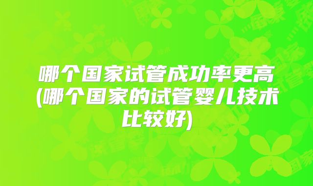 哪个国家试管成功率更高(哪个国家的试管婴儿技术比较好)