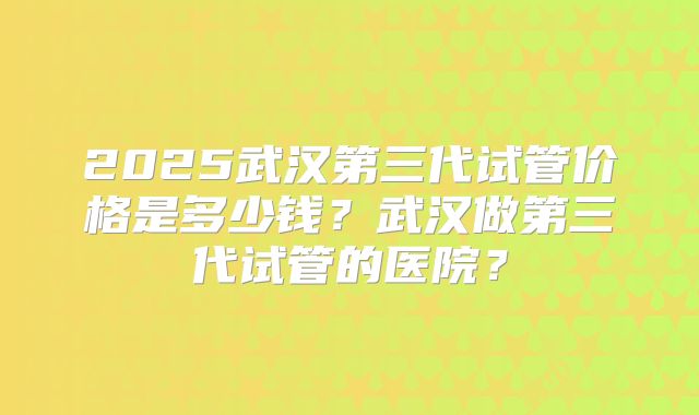 2025武汉第三代试管价格是多少钱？武汉做第三代试管的医院？
