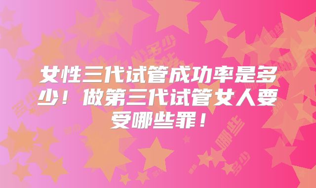 女性三代试管成功率是多少!做第三代试管女人要受哪些罪!