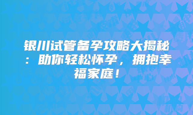 银川试管备孕攻略大揭秘：助你轻松怀孕，拥抱幸福家庭！
