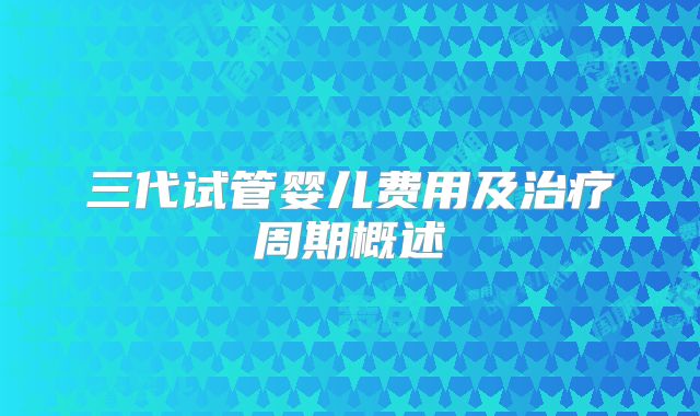 三代试管婴儿费用及治疗周期概述