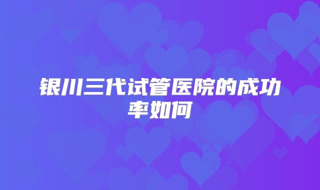 银川三代试管医院的成功率如何