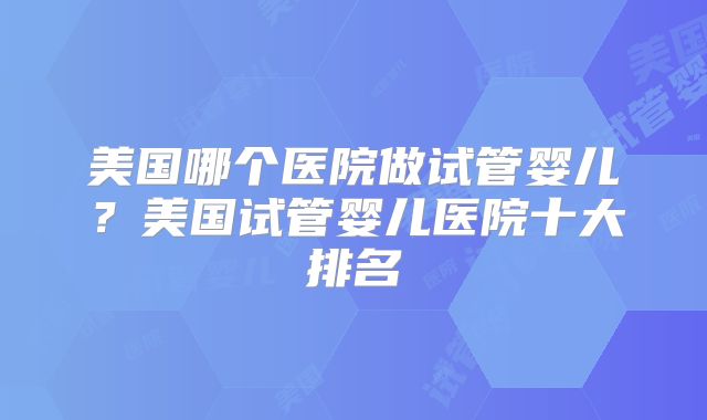 美国哪个医院做试管婴儿？美国试管婴儿医院十大排名