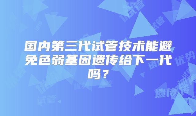 国内第三代试管技术能避免色弱基因遗传给下一代吗?
