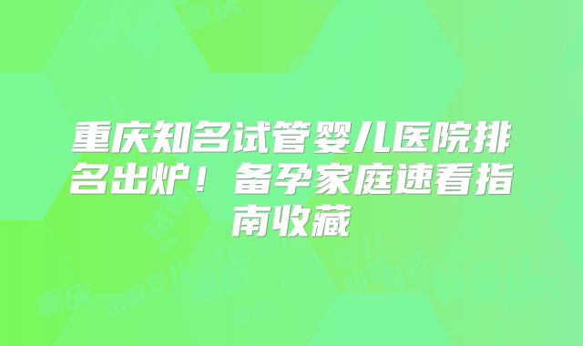 重庆知名试管婴儿医院排名出炉！备孕家庭速看指南收藏