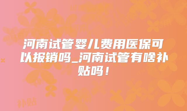 河南试管婴儿费用医保可以报销吗_河南试管有啥补贴吗！