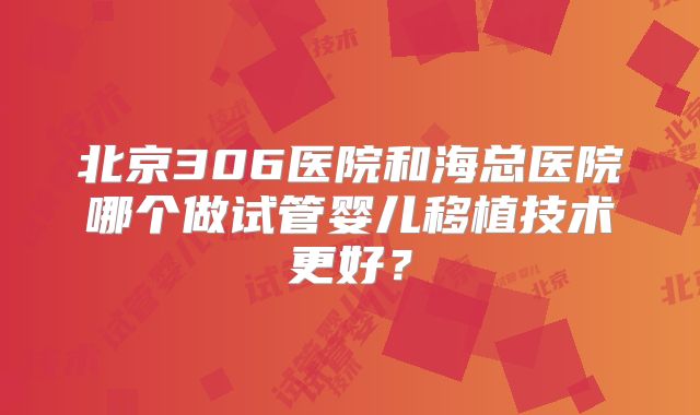 北京306医院和海总医院哪个做试管婴儿移植技术更好？