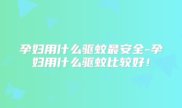孕妇用什么驱蚊最安全-孕妇用什么驱蚊比较好!