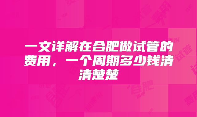 一文详解在合肥做试管的费用，一个周期多少钱清清楚楚