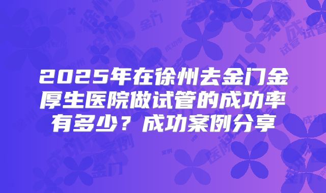 2025年在徐州去金门金厚生医院做试管的成功率有多少？成功案例分享