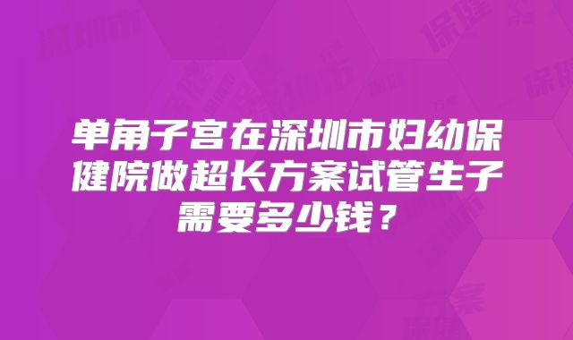单角子宫在深圳市妇幼保健院做超长方案试管生子需要多少钱？