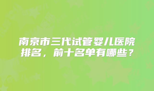 南京市三代试管婴儿医院排名,前十名单有哪些?