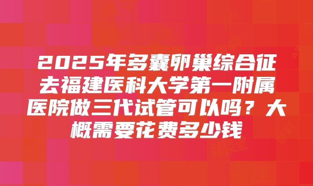 2025年多囊卵巢综合征去福建医科大学第一附属医院做三代试管可以吗?大概需要花费多少钱