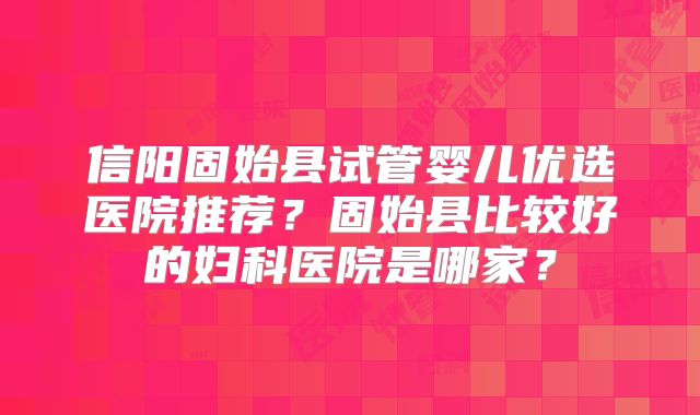 信阳固始县试管婴儿优选医院推荐？固始县比较好的妇科医院是哪家？