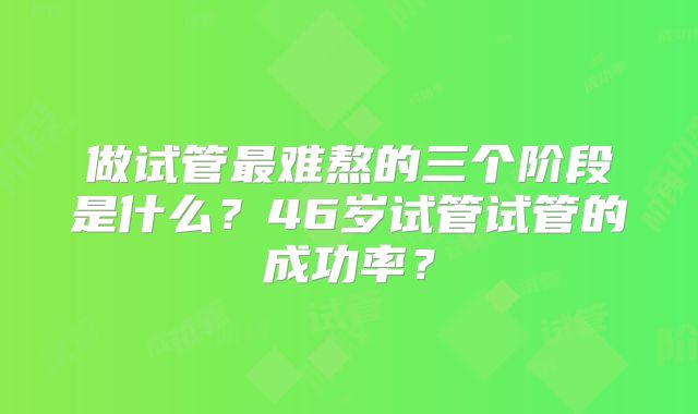 做试管最难熬的三个阶段是什么？46岁试管试管的成功率？