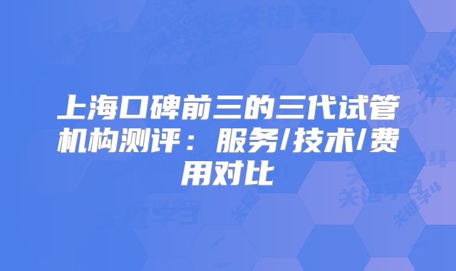 上海口碑前三的三代试管机构测评:服务/技术/费用对比