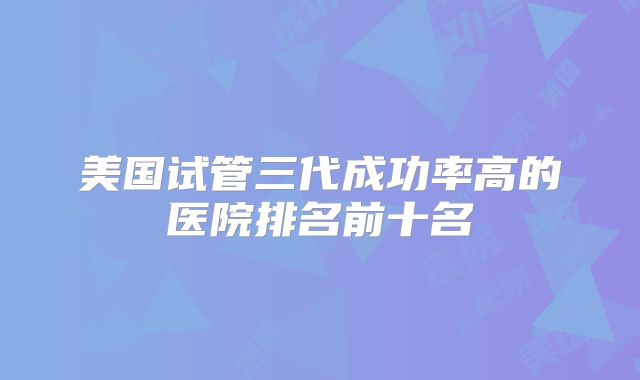 美国试管三代成功率高的医院排名前十名