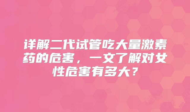 详解二代试管吃大量激素药的危害，一文了解对女性危害有多大？
