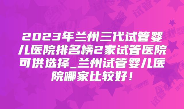 2023年兰州三代试管婴儿医院排名榜2家试管医院可供选择_兰州试管婴儿医院哪家比较好！