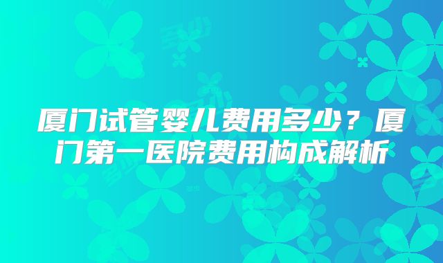 厦门试管婴儿费用多少？厦门第一医院费用构成解析
