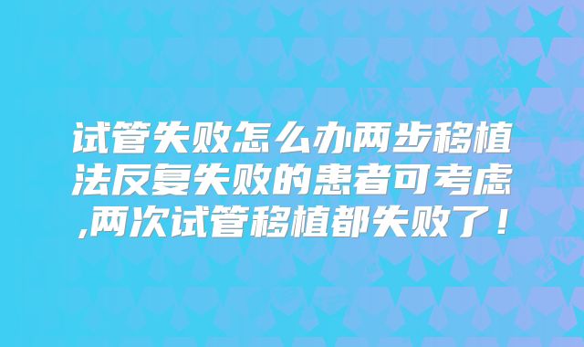 试管失败怎么办两步移植法反复失败的患者可考虑,两次试管移植都失败了!
