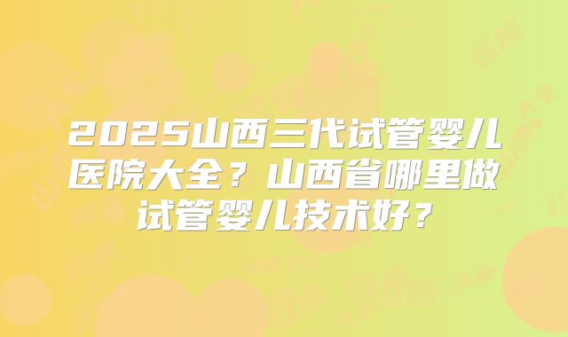 2025山西三代试管婴儿医院大全？山西省哪里做试管婴儿技术好？