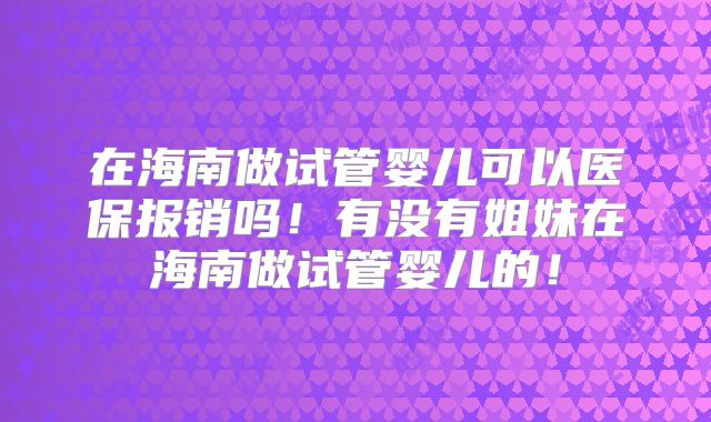 在海南做试管婴儿可以医保报销吗！有没有姐妹在海南做试管婴儿的！