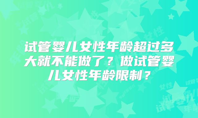 试管婴儿女性年龄超过多大就不能做了?做试管婴儿女性年龄限制?