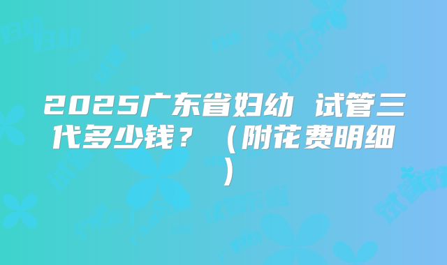 2025广东省妇幼 试管三代多少钱？（附花费明细）