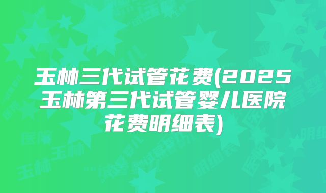 玉林三代试管花费(2025玉林第三代试管婴儿医院花费明细表)