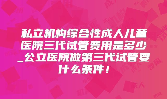 私立机构综合性成人儿童医院三代试管费用是多少_公立医院做第三代试管要什么条件！