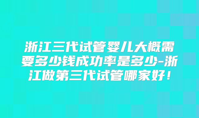 浙江三代试管婴儿大概需要多少钱成功率是多少-浙江做第三代试管哪家好!