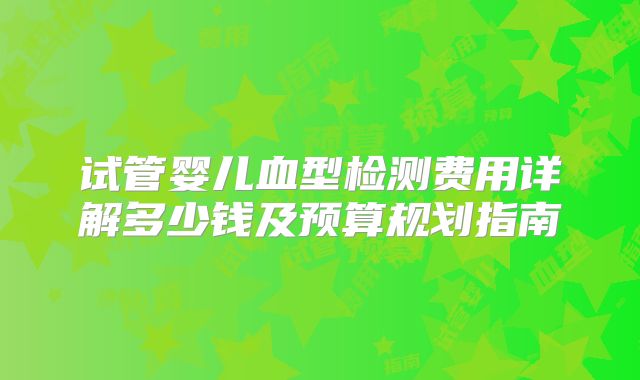 试管婴儿血型检测费用详解多少钱及预算规划指南