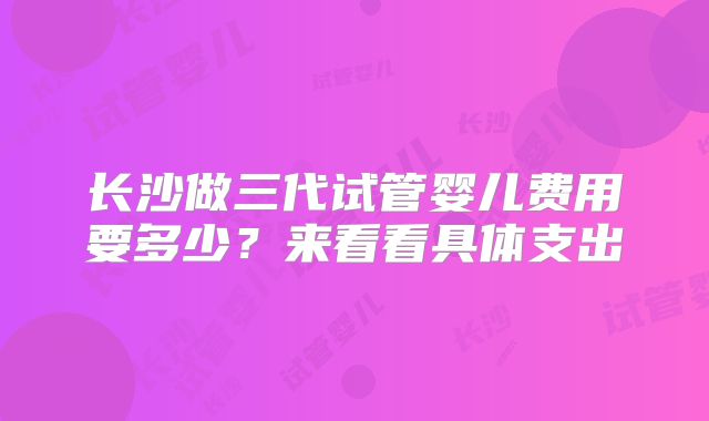 长沙做三代试管婴儿费用要多少？来看看具体支出