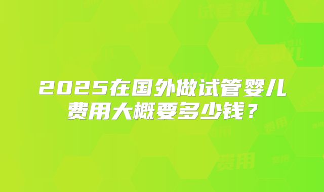 2025在国外做试管婴儿费用大概要多少钱？