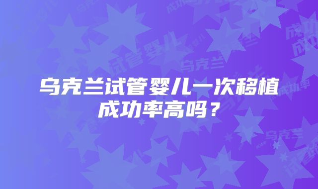 乌克兰试管婴儿一次移植成功率高吗？