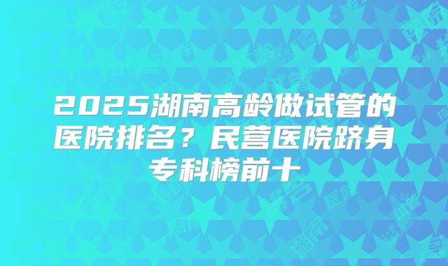 2025湖南高龄做试管的医院排名?民营医院跻身专科榜前十