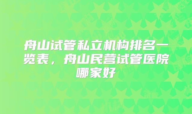 舟山试管私立机构排名一览表，舟山民营试管医院哪家好