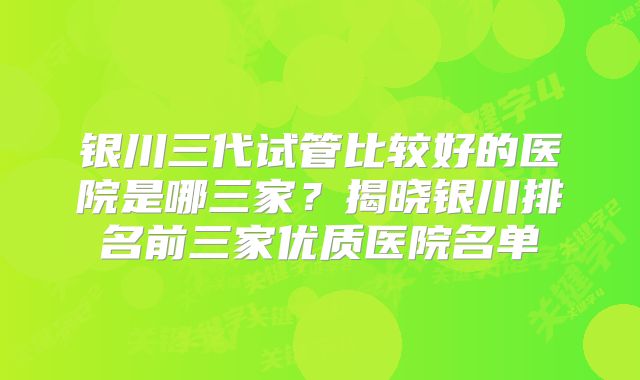 银川三代试管比较好的医院是哪三家？揭晓银川排名前三家优质医院名单