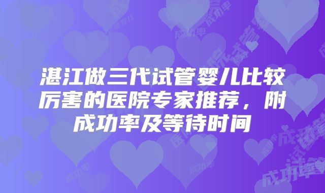湛江做三代试管婴儿比较厉害的医院专家推荐,附成功率及等待时间